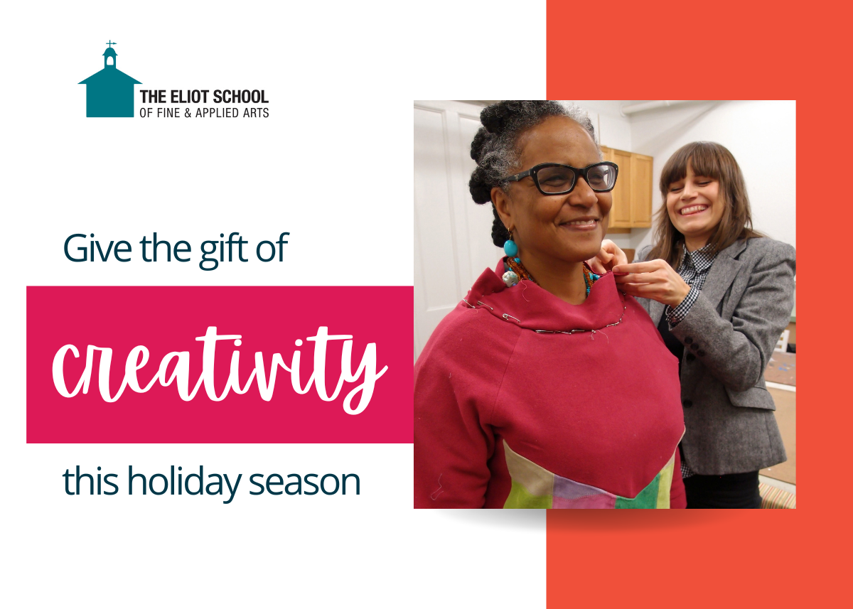 The Eliot School logo is on the top left.The text reads "Give the gift of creativity this holiday season". On the right, there is a photo of two women standing next to each other while one tailors the other's shawl.